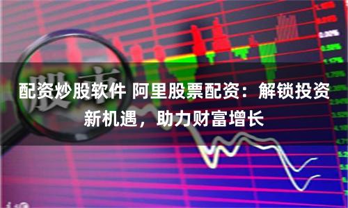配资炒股软件 阿里股票配资：解锁投资新机遇，助力财富增长