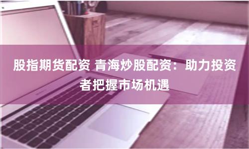 股指期货配资 青海炒股配资：助力投资者把握市场机遇