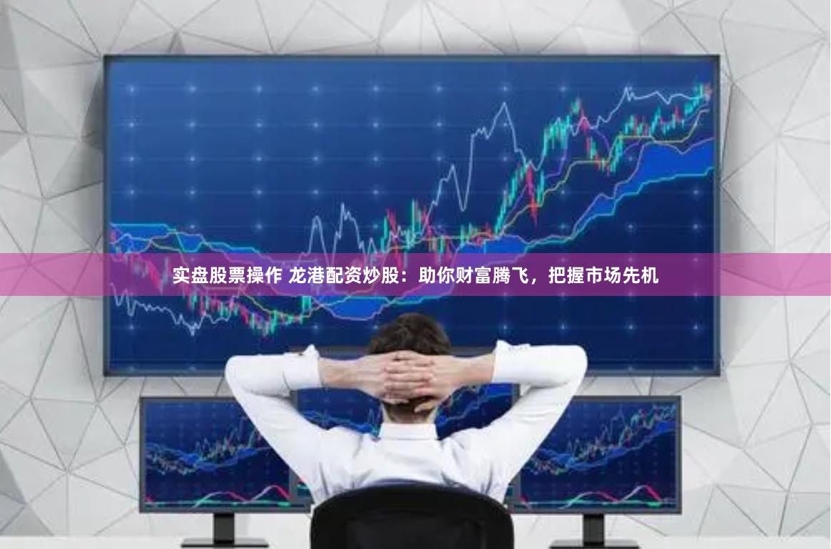 实盘股票操作 龙港配资炒股：助你财富腾飞，把握市场先机