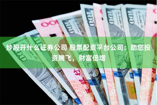 炒股开什么证券公司 股票配资平台公司：助您投资腾飞，财富倍增