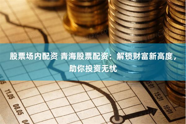 股票场内配资 青海股票配资：解锁财富新高度，助你投资无忧