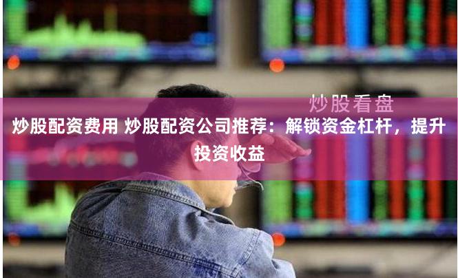 炒股配资费用 炒股配资公司推荐：解锁资金杠杆，提升投资收益