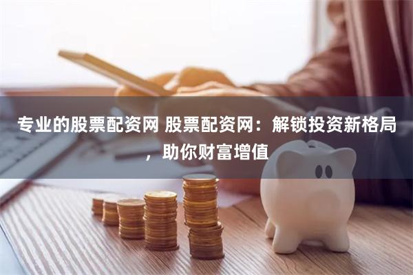 专业的股票配资网 股票配资网：解锁投资新格局，助你财富增值