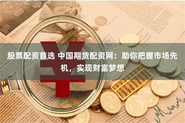 股票配资首选 中国期货配资网：助你把握市场先机，实现财富梦想
