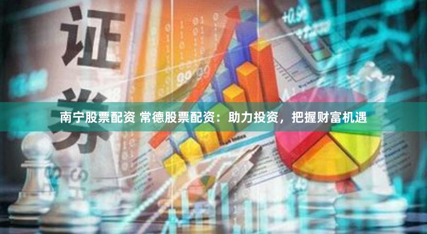 南宁股票配资 常德股票配资：助力投资，把握财富机遇