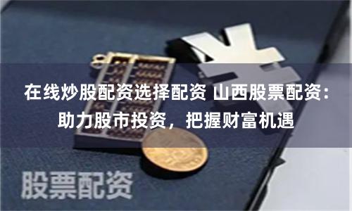 在线炒股配资选择配资 山西股票配资：助力股市投资，把握财富机遇