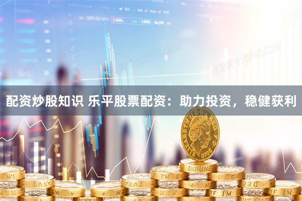 配资炒股知识 乐平股票配资：助力投资，稳健获利