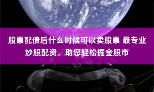 股票配债后什么时候可以卖股票 最专业炒股配资，助您轻松掘金股市