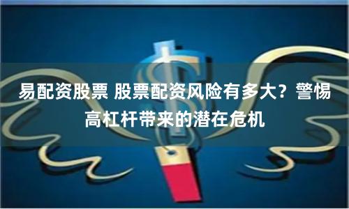 易配资股票 股票配资风险有多大？警惕高杠杆带来的潜在危机