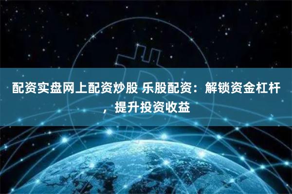 配资实盘网上配资炒股 乐股配资：解锁资金杠杆，提升投资收益