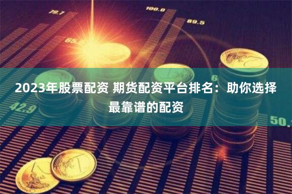 2023年股票配资 期货配资平台排名：助你选择最靠谱的配资