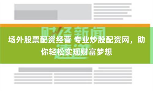 场外股票配资经营 专业炒股配资网，助你轻松实现财富梦想