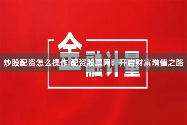 炒股配资怎么操作 配资股票网：开启财富增值之路