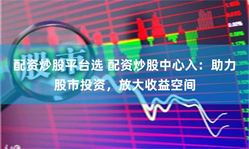 配资炒股平台选 配资炒股中心入：助力股市投资，放大收益空间