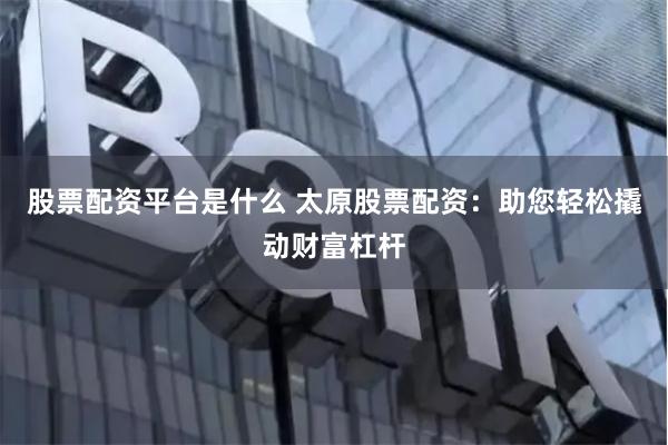 股票配资平台是什么 太原股票配资：助您轻松撬动财富杠杆