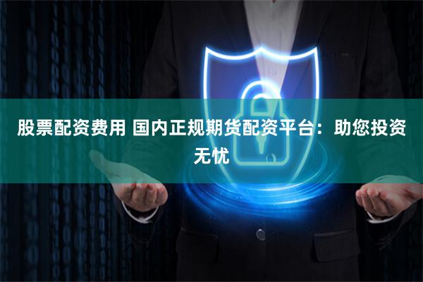 股票配资费用 国内正规期货配资平台：助您投资无忧