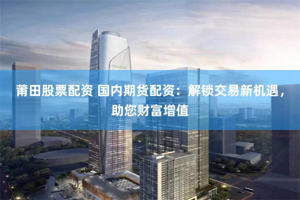 莆田股票配资 国内期货配资：解锁交易新机遇，助您财富增值