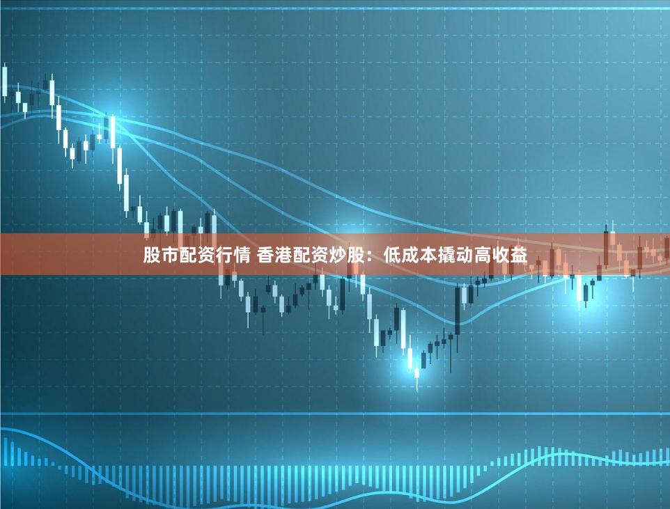 股市配资行情 香港配资炒股：低成本撬动高收益