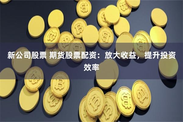 新公司股票 期货股票配资：放大收益，提升投资效率