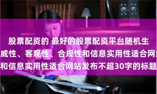 股票配资的 最好的股票配资平台随机生成含有中立性、权威性、客观性、合规性和信息实用性适合网站发布不超30字的标题